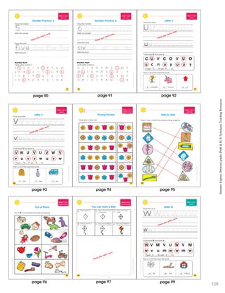 SchoatcncSummerExprssBeweenGraesPrK&K
97
Week 8 • Day 2
Review ng 5
Number Practice: 5
Trace the number.
Trace the word
Write the word.
Number Hunt
Circle every number 5.
2 5 3 0 1 4 5 8 9 6 10
6 4 1 8 5 2 1 7 5 0 9 5
7 3 8 1 9 5 1 6 7 0 1 4
1 1 4 5 9 21 3 9 2 1 10 8
Write the number.
5 5 5 5 5 5 5
5
v f
five five fivev iv
Check your child’s work.
page 90
SummerExpress(betweengradesPreK&K)©ScholasticTeachingResources
98
Week 8 • Day 2
Rev ew ng 6
Trace the word.
Write the word.
Number Hunt
Circle every number 6.
0 2 1 8 13 9 25 2 6 20 5
28 6 7 12 9 25 3 6 8 1 9
6 17 2 6 3 0 5 6 3 20 0
0 29 1 3 7 19 8 10 1 6 8
Write the number.
Number Practice: 6
Trace the number.
6 6 6 6 6 6 6e
six six six six
55 5
v i e iv
SchoascncSmmerEprssBewenGradsPrK&K
Check your child’s work.
SchoascncSmmerEprssBewenGradsPrK&K
99
Week 8 • Day 3
Alphabet
C U V C O V U O
u c n u y u u y
I found U’s and u’s.
Circle every U and every u.
Trace and write.
mbrella nicorn p
Add u’s and then read the words.
Letter U
Check your child’s work.
2 4
u u u
page 91 page 92
ShoastcncSummerEpresBewenGadsPreK&K
V W U V U V W V
v u v v w u v w
I found V’s and v’s.
Circle every V and every v.
Trace and write.
Add v’s and then read the words.
Letter V
Week 8 • Day 3
Alphabet
est ase an
100
Check your child’s work.
4 4
v v v
page 93
ten ten ten
SchostcncSummerExpessBeweenGadesPeK&K
Week 8 • Day 4
Identifying Pa terns
Picking Flowers
Circle what comes next.
101
SchostcncSummerExpessBeweenGadesPeK&K
Week 8 • Day 4
Relat onships
Draw a ine to match the pictures that go together.
Side by Side
102
page 95page 94
ScostcncSummerExpesBewenGadesPeK&K
Week 8 • Day 5
Classifying Objects
Out of Place
Put an X on the picture that does not belong.
103
page 96
ScostcncSummerExpesBeweenGadesPeK&K
Week 8 • Day 5
Following Directions
You Can Draw a Kite!
1 2 3
4 5 6 Draw 2 sma l triangles on
the right s de of the str ng
Draw 2 sma l triangles on
the left side of the string
Draw a curvy ine or
the string
Draw a l ne from left
to right
Draw a ine rom the top
to the bottom
Draw a diamond
104
Check your child’s work.
ScostcncSummerExpesBeweenGadesPeK&K
107
Week 9 • Day 1
Alphabet
W V M V U W V M
w v u m w w m w
I found W’s and w’s.
Circle every W and every w.
Trace and wr te.
Letter W
eb orm indow
Add w’s and then read the words.
Check your child’s work.
2 4
w w w
page 97 page
12899
 