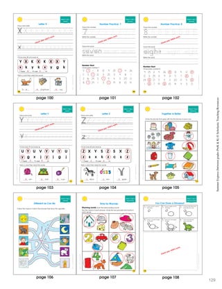 SchoatcncSmmerExprssBeweenGraesPrK&K
Week 9 • Day 1
Alphabet
Y X K X K X X Y
x k y k x y g k
I found X’s and x’s.
Circle every X and every x.
Trace and write.
Letter X
fo ylophone -ray
Add x’s and then read the words.
108
4 2
x x x
Check your child’s work.
SchoatcncSmmerExprssBeweenGraesPrK&K
109
Week 9 • Day 2
Rev ewing 7
Number Practice: 7
Trace the number.
Trace the word.
Write the word.
Number Hunt
Circle every number 7.
5 7 1 8 13 9 25 7 4 26
1 1 5 7 12 3 25 3 9 8 1
2 16 24 3 7 5 4 3 20 0
8 7 29 1 3 7 19 8 10 14
Write the number.
7 7 7 7 7 7 7
seven seven
55
fi e ve
Check your child’s work.
110
Week 9 • Day 2
Reviewing 8
Trace the word
Write the word.
Number Hunt
Circle every number 8.
9 25 2 4 26 8 13 4 0 8
12 3 25 3 9 21 5 7 8 1
24 8 0 5 4 3 20 0 5 8
1 8 7 19 8 10 14 9 3 0
Write the number.
Number Practice: 8
Trace the number.
8 8 8 8 8 8 8
55
f
eight eight
5
iv i
SchoatcncSmmerExprssBeweenGraesPrK&K
Check your child’s work.
SchoatcncSmmerExprssBeweenGraesPrK&K
111
Week 9 • Day 3
Alphabet
U Y U V Y V Y U
y g x j y j g j
I found Y’s and y’s.
Circle every Y and every y.
Trace and wr te.
arn ard o-yo
Add y’s and then read the words.
Letter Y
Check your child’s work.
3 2
y y y
SchoatcncSmmerExprssBeweenGraesPrK&K
Week 9 • Day 3
Alphabet
Z X Y S Z S X Z
z s x k z c s z
I found Z’s and z’s.
Circle every Z and every z.
Trace and write.
ebra ero ipper
Add z’s and then read the words.
Letter Z
112
Check your child’s work.
3 3
z z z
SchoatcncSmmerExprssBeweenGraesPrK&K
Week 9 • Day 4
Relationsh ps
Together Is Better
Circle the picture that goes with the first picture in each row.
113
SchoatccSummrExpessBeweenGrdesPeK&K
Week 9 • Day 4
Opposites
Follow the maze to match the pictures that show the opposite.
Different as Can Be
SchoatccSummrExpessBeweenGrdesPeK&K
Time for Rhymes
Rhyming words have the same ending sound.
Say the name of each picture. Circle the two pictures that rhyme in
each group.
Week 9 • Day 5
Rhyming Words
115
SchoatccSummrExpessBeweenGrdesPeK&KWeek 9 • Day 5
Following D rections
1 2 3
4 5 6
You Can Draw a Dinosaur!
Draw a sma l c rcle for
the head
Add facial features
spots and toes
Draw four rectangles
for legs
Draw a curved t iangle
for the tail
Connect the head and
body with two l nes
Draw a large oval for
the body
116
Check your child’s work.
page 100 page 101 page 102
page 105page 104page 103
page 106 page 107 page 1
SummerExpress(betweengradesPreK&K)©ScholasticTeachingResources
129
08
 