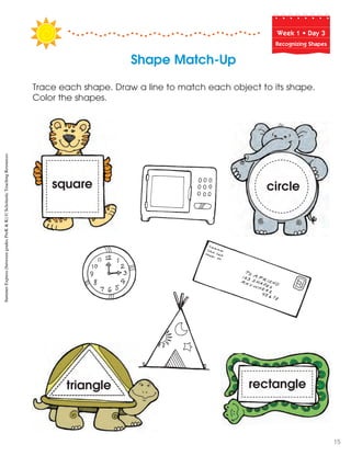 Week฀1฀•฀Day฀3
Recognizing Shapes
Trace each shape. Draw a line to match each object to its shape.
Color the shapes.
square circle
rectangletriangle
Shape Match-Up
SummerExpress(betweengradesPreK&K)©ScholasticTeachingResources
15
 