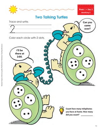 Week฀1฀•฀Day฀5
Identifying 2
Trace and write.
Color each circle with 2 dots.
2
Can you
come
over?
I’ll be
there at
2:00.
Count how many telephones
you have at home. How many
did you count? __________
Two Talking Turtles
SummerExpress(betweengradesPreK&K)©ScholasticTeachingResources
19
 