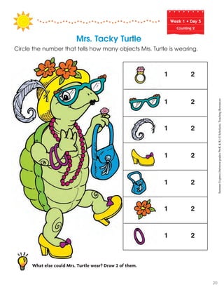 Week฀1฀•฀Day฀5
Counting 2
Mrs. Tacky Turtle
Circle the number that tells how many objects Mrs. Turtle is wearing.
1 2
1 2
1 2
1 2
1 2
1 2
1 2
What else could Mrs. Turtle wear? Draw 2 of them.
SummerExpress(betweengradesPreK&K)©ScholasticTeachingResources
20
 