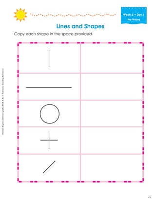 Week฀2฀•฀Day฀1
Pre-Writing
Lines and Shapes
Copy each shape in the space provided.
SummerExpress(betweengradesPreK&K)©ScholasticTeachingResources
22
 