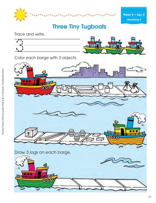 Week฀2฀•฀Day฀2
Identifying 3
Three Tiny Tugboats
Trace and write.
Color each barge with 3 objects.
Draw 3 logs on each barge.
3
SummerExpress(betweengradesPreK&K)©ScholasticTeachingResources
24
 