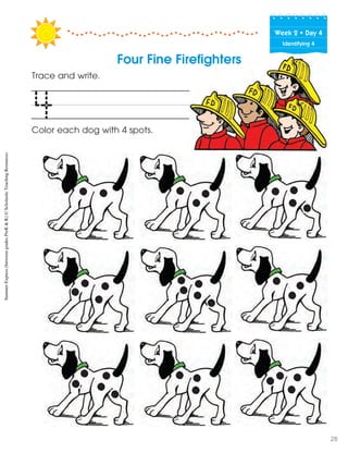 Week฀2฀•฀Day฀4
Identifying 4
Four Fine Firefighters
Trace and write.
Color each dog with 4 spots.
4
SummerExpress(betweengradesPreK&K)©ScholasticTeachingResources
28
 