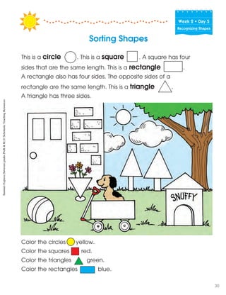 Week฀2฀•฀Day฀5
Recognizing Shapes
Sorting Shapes
Color the circles yellow.
Color the squares red.
Color the triangles green.
Color the rectangles blue.
This is a circle . This is a square . A square has four
sides that are the same length. This is a rectangle .
A rectangle also has four sides. The opposite sides of a
rectangle are the same length. This is a triangle .
A triangle has three sides.
SummerExpress(betweengradesPreK&K)©ScholasticTeachingResources
30
 