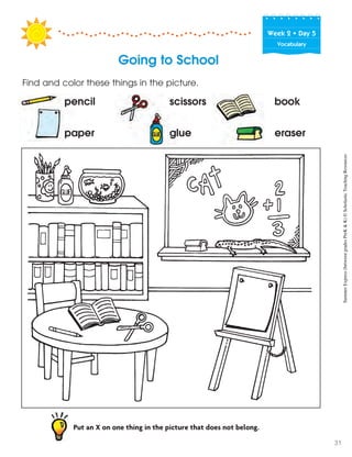 Week฀2฀•฀Day฀5
Vocabulary
Going to School
Put an X on one thing in the picture that does not belong.
Find and color these things in the picture.
pencil scissors book
paper glue eraser
SummerExpress(betweengradesPreK&K)©ScholasticTeachingResources
31
 