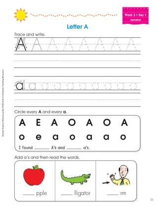 Week฀3฀•฀Day฀1
Alphabet
A E A O A O A
o e a o a a o
I found A’s and a’s.
Circle every A and every a.
Trace and write.
Letter A
pple lligator rm
Add a’s and then read the words.
SummerExpress(betweengradesPreK&K)©ScholasticTeachingResources
33
 