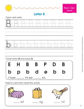 Week฀3฀•฀Day฀1
Alphabet
E H B B P D B
b p b d e b b
I found B’s and b’s.
Circle every B and every b.
Trace and write.
Letter B
Add b’s and then read the words.
ed ag ird
SummerExpress(betweengradesPreK&K)©ScholasticTeachingResources
34
 