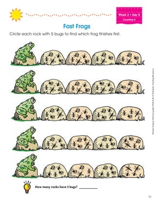 Week฀3฀•฀Day฀2
Counting 5
Fast Frogs
Circle each rock with 5 bugs to find which frog finishes first.
How many rocks have 5 bugs? __________
SummerExpress(betweengradesPreK&K)©ScholasticTeachingResources
36
 