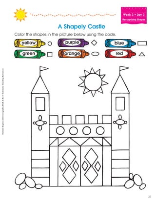 Week฀3฀•฀Day฀3
Recognizing Shapes
Color the shapes in the picture below using the code.
blue
red
yellow
green
purple
orange
A Shapely Castle
SummerExpress(betweengradesPreK&K)©ScholasticTeachingResources
37
 