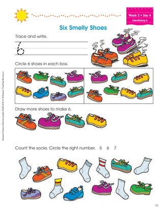 Week฀3฀•฀Day฀4
Identifying 6
Trace and write.
Circle 6 shoes in each box.
Draw more shoes to make 6.
Count the socks. Circle the right number. 5 6 7
6
Six Smelly Shoes
SummerExpress(betweengradesPreK&K)©ScholasticTeachingResources
39
 