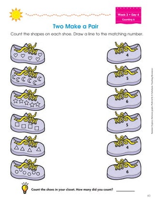 Week฀3฀•฀Day฀4
Counting 6
Two Make a Pair
Count the shapes on each shoe. Draw a line to the matching number.
6
6
5
5
4
4
Count the shoes in your closet. How many did you count? __________
SummerExpress(betweengradesPreK&K)©ScholasticTeachingResources
40
 