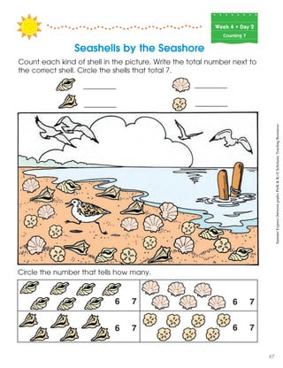Week฀4฀•฀Day฀2
Counting 7
Circle the number that tells how many.
6 7
6 7
6 7
6 7
Count each kind of shell in the picture. Write the total number next to
the correct shell. Circle the shells that total 7.
Seashells by the Seashore
SummerExpress(betweengradesPreK&K)©ScholasticTeachingResources
47
 
