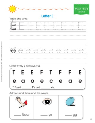 Week฀4฀•฀Day฀3
Alphabet
T E E F T F F E
e a o e c e a e
I found E’s and e’s.
Circle every E and every e.
lbow ye gg
Add e’s and then read the words.
Letter E
Trace and write.
SummerExpress(betweengradesPreK&K)©ScholasticTeachingResources
48
 