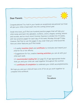 Dear Parent:
Congratulations! You hold in your hands an exceptional educational tool that
will give your child a head start into the coming school year.
Inside this book, you’ll find one hundred practice pages that will help your
child review and learn the alphabet, numbers, colors, shapes, sorting, letters
and sounds, and so much more! Summer Express is divided into 10 weeks,
with two practice pages for each day of the week, Monday through Friday.
However, feel free to use the pages in any order that your child would like.
Here are other features you’ll find inside:
• A weekly incentive chart and certificate to motivate and reward your
child for his or her efforts.
• Suggestions for fun, creative learning activities you can do with your
child each week.
• A recommended reading list (on page 8) of age-appropriate books
that you and your child can read together throughout the summer.
• A certificate of completion to celebrate your child’s accomplishments.
We hope you and your child will have a lot of fun as you work together to
complete this workbook.
Enjoy!
The editors SummerExpress(betweengradesPreK&K)©ScholasticTeachingResources
 