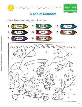Week฀4฀•฀Day฀5
Identifying Numerals
Color the picture using the color code.
A Sea of Numbers
1 2 3
4
7
5 6
3
5
7
7
7
7
4
3
3
2
2
6
8
8
1
1
1
1
1
1
1
2
2
2
6
6
6
8
4
2
6
2
8
2
2
6
4
4
3
5
5
2
2
5
7
7
7 6
6
blue
brown
yellow
black
green
red
8purple orange
SummerExpress(betweengradesPreK&K)©ScholasticTeachingResources
52
 