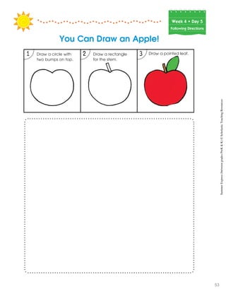 1 2 3
Week฀4฀•฀Day฀5
Following Directions
You Can Draw an Apple!
Draw a pointed leaf.Draw a rectangle
for the stem.
Draw a circle with
two bumps on top.
SummerExpress(betweengradesPreK&K)©ScholasticTeachingResources
53
 