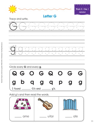 Week฀5฀•฀Day฀1
Alphabet
Q G O G Q O G G
g b q g q p g g
I found G’s and g’s.
Circle every G and every g.
Trace and write.
Letter G
ame uitar ate
Add g’s and then read the words.
SummerExpress(betweengradesPreK&K)©ScholasticTeachingResources
55
 
