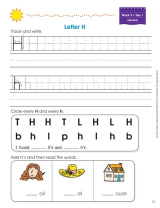 Week฀5฀•฀Day฀1
Alphabet
T H H T L H L H
b h l p h l h b
I found H’s and h’s.
Circle every H and every h.
Trace and write.
Letter H
air at ouse
Add h’s and then read the words. SummerExpress(betweengradesPreK&K)©ScholasticTeachingResources
56
 