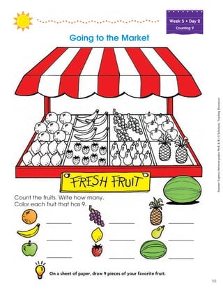 Week฀5฀•฀Day฀2
Counting 9
Going to the Market
On a sheet of paper, draw 9 pieces of your favorite fruit.
Count the fruits. Write how many.
Color each fruit that has 9.
SummerExpress(betweengradesPreK&K)©ScholasticTeachingResources
58
 