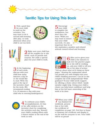 1Pick a good time
for your child
to work on the
activities. You
may want to do it
around mid-morning
after play, or early
afternoon when your
child is not too tired.
2Make sure your child has
all the supplies he or she
needs, such as pencils and
crayons. Set aside a special
place for your child to work.
3At the beginning
of each week,
discuss with your
child how many
minutes a day he
or she would like
to read. Write the
goal at the top of
the incentive chart
for the week. (We
recommend reading
5 to 10 minutes a day with your
child who is entering kindergarten.)
4To celebrate your child’s
accomplishments, let him
or her affix stickers on the
incentive chart for completing
the activities each day. Reward
your child’s reading efforts with
a bonus sticker at the end of the
week as well.
5Encourage
your child
to complete the
worksheets, but
don’t force the
issue. While you
may want to ensure
that your child
succeeds, it’s also
important that he or
she maintains a positive and relaxed
attitude toward school and learning.
6After you’ve given your
child a few minutes to
look over the practice pages
he or she will be working
on, ask your child to tell you
his or her plan of action:
“Tell me about what we’re doing on these
pages.” Hearing the explanation aloud
can provide you with insights into your
child’s thinking processes. Can he or she
complete the work independently? With
guidance? If your child needs support,
try offering a choice about which family
member might help. Giving your child a
choice can help boost confidence and help
him or her feel more ownership of the
work to be done.
7When your child
has finished the
workbook, present
him or her with
the certificate of
completion on page 143. Feel free to frame
or laminate the certificate and display it
on the wall for everyone to see. Your child
will be so proud!
Terrific Tips for Using This Book
Parent or Caregiver’s Signature
#
1
P ace
st c er here
This week l plan to read
minutes each day
l read for minutes minutes minutes minutes minutes
Day 1
Day 2
Day 3 Day 4 Day 5
CHART YOUR PROG ESS HERE
Put a s icker
to show you
comple ed each
day’s work
’s lncentive Chart: Week 1
N me Here
Week 1
Congratulations!Wow! You did a great job th s week!
This certifies that
______________
congratulations!
is now ready
for Grade ___
_______________
44
Just the Right Size
This butter ly is large
This butterfly is
Ci cle the large picture on each petal
Name two th ngs that
Week 2 • Day 2
y 3
Three Tiny Tugboats
Trace and w ite
Color each barge wi h 3 objects
D aw 3 logs on each barge
3
25
SummerExpress(betweengradesPreK&K)©ScholasticTeachingResources
5
 