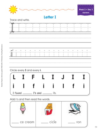 Week฀5฀•฀Day฀3
Alphabet
L I F L I J I 	 I
i l f i i l f i
I found I’s and i’s.
Circle every I and every i.
Trace and write.
ce cream cicle ron
Add i’s and then read the words.
Letter I
SummerExpress(betweengradesPreK&K)©ScholasticTeachingResources
59
 