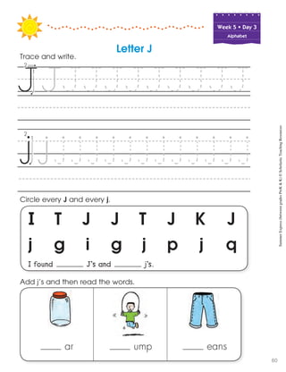 Week฀5฀•฀Day฀3
Alphabet
I T J J T J K J
j g i g j p j q
I found J’s and j’s.
Circle every J and every j.
Trace and write.
ar ump eans
Add j’s and then read the words.
Letter J
SummerExpress(betweengradesPreK&K)©ScholasticTeachingResources
60
 
