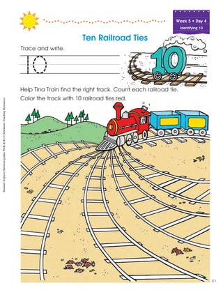 Week฀5฀•฀Day฀4
Identifying 10
Trace and write.
Help Tina Train find the right track. Count each railroad tie.
Color the track with 10 railroad ties red.
10
Ten Railroad Ties
SummerExpress(betweengradesPreK&K)©ScholasticTeachingResources
61
 