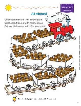 All Aboard
Color each train car with 8 barrels red.
Color each train car with 9 barrels blue.
Color each train car with 10 barrels green.
On a sheet of paper, draw a train with 10 train cars.
Week฀5฀•฀Day฀4
Counting 10
SummerExpress(betweengradesPreK&K)©ScholasticTeachingResources
62
 