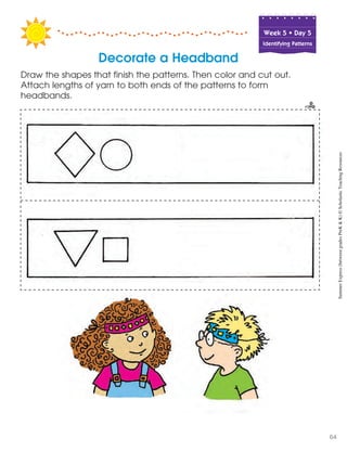 Week฀5฀•฀Day฀5
Identifying Patterns
Decorate a Headband
Draw the shapes that finish the patterns. Then color and cut out.
Attach lengths of yarn to both ends of the patterns to form
headbands.
SummerExpress(betweengradesPreK&K)©ScholasticTeachingResources
64
 