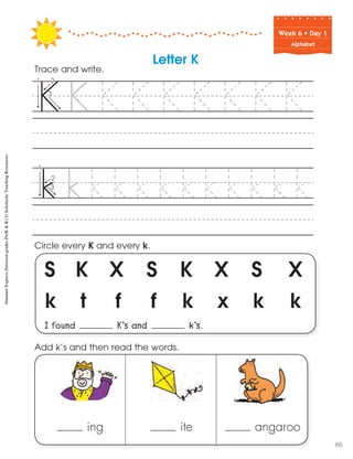 Week฀6฀•฀Day฀1
Alphabet
S K X S K X S X
k t f f k x k k
I found K’s and k’s.
Circle every K and every k.
Trace and write.
Letter K
ing ite angaroo
Add k’s and then read the words.
SummerExpress(betweengradesPreK&K)©ScholasticTeachingResources
66
 