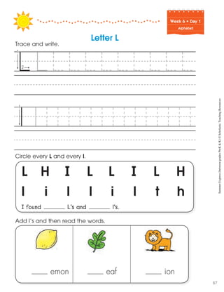 Week฀6฀•฀Day฀1
Alphabet
L H I L L I L H
l i l l i l t h
I found L’s and l’s.
Circle every L and every l.
Trace and write.
Letter L
emon eaf ion
Add l’s and then read the words. SummerExpress(betweengradesPreK&K)©ScholasticTeachingResources
67
 