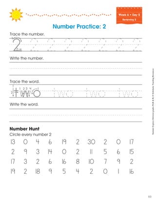 Week฀6฀•฀Day฀2
Reviewing 2
Trace the word.
Write the word.
Write the number.
Number Hunt
Circle every number 2
13 0 4 6 19 2 30 2 0 17
2 9 3 14 0 2 11 5 6 15
17 3 2 6 16 8 10 7 9 2
19 2 18 9 5 4 2 0 1 16
Number Practice: 2
Trace the number.
2 2 2 2 2 2 2
two two two
55
SummerExpress(betweengradesPreK&K)©ScholasticTeachingResources
69
 