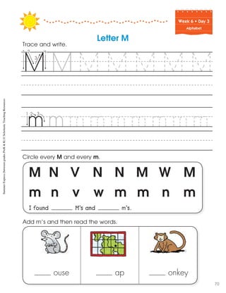 Week฀6฀•฀Day฀3
Alphabet
M N V N N M W M
m n v w m m n m
I found M’s and m’s.
Circle every M and every m.
Trace and write.
ouse ap onkey
Add m’s and then read the words.
Letter M
SummerExpress(betweengradesPreK&K)©ScholasticTeachingResources
70
 