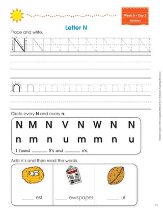 Week฀6฀•฀Day฀3
Alphabet
N M N V N W N N
n m n u m m n u
I found N’s and n’s.
Circle every N and every n.
Trace and write.
est ewspaper ut
Add n’s and then read the words.
Letter N
SummerExpress(betweengradesPreK&K)©ScholasticTeachingResources
71
 