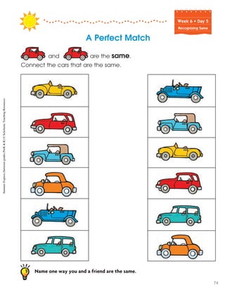 Week฀6฀•฀Day฀5
Recognizing Same
A Perfect Match
and are the same.
Connect the cars that are the same.
Name one way you and a friend are the same.
SummerExpress(betweengradesPreK&K)©ScholasticTeachingResources
74
 