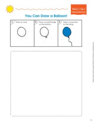 Week฀6฀•฀Day฀5
Following Directions
You Can Draw a Balloon!
1 2 3 Add a curved line
for the string.
Draw a small triangle
on the bottom.
Draw an oval.
SummerExpress(betweengradesPreK&K)©ScholasticTeachingResources
75
 