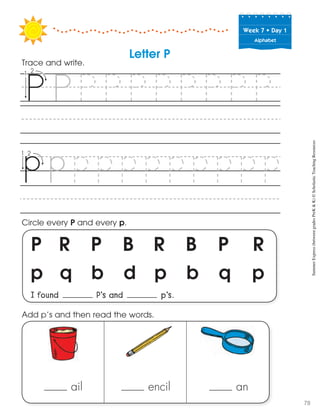Week฀7฀•฀Day฀1
Alphabet
P R P B R B P R
p q b d p b q p
I found P’s and p’s.
Circle every P and every p.
Trace and write.
Letter P
ail encil an
Add p’s and then read the words. SummerExpress(betweengradesPreK&K)©ScholasticTeachingResources
78
 