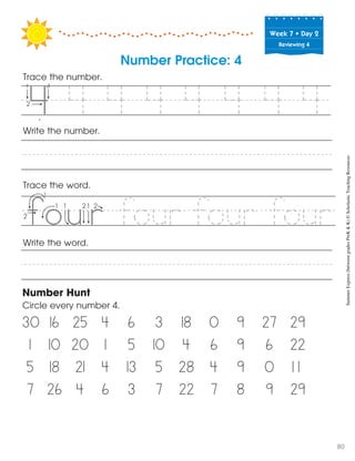 Week฀7฀•฀Day฀2
Reviewing 4
Trace the word.
Write the word.
Number Hunt
Circle every number 4.
30 16 25 4 6 3 18 0 9 27 29
1 10 20 1 5 10 4 6 9 6 22
5 18 21 4 13 5 28 4 9 0 1 1
7 26 4 6 3 7 22 7 8 9 29
Write the number.
Number Practice: 4
Trace the number.
4 4 4 4 4 4 4i
5
four four four
SummerExpress(betweengradesPreK&K)©ScholasticTeachingResources
80
 