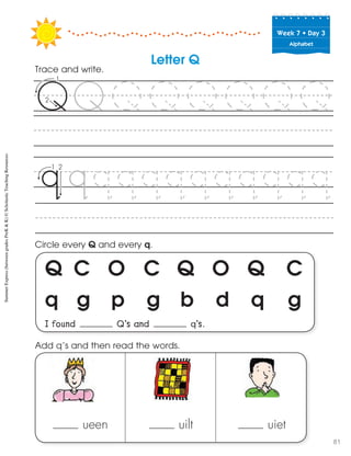 Week฀7฀•฀Day฀3
Alphabet
Q C O C Q O Q C
q g p g b d q g
I found Q’s and q’s.
Circle every Q and every q.
Trace and write.
ueen uilt uiet
Add q’s and then read the words.
Letter Q
SummerExpress(betweengradesPreK&K)©ScholasticTeachingResources
81
 