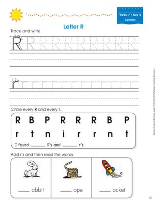 Week฀7฀•฀Day฀3
Alphabet
R B P R R R B P
r t n i r r n t
I found R’s and r’s.
Circle every R and every r.
Trace and write.
abbit ope ocket
Add r’s and then read the words.
Letter R
SummerExpress(betweengradesPreK&K)©ScholasticTeachingResources
82
 