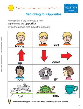 Week฀7฀•฀Day฀4
Opposites
Searching for Opposites
An elephant is big. A mouse is little.
Big and little are opposites.
Circle the picture that shows the opposite.
Name something you can do fast. Name something you can do slow.
happy
up
boy
fast
sad
down
girl
slow
SummerExpress(betweengradesPreK&K)©ScholasticTeachingResources
83
 