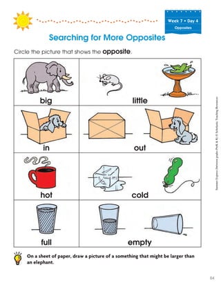 Week฀7฀•฀Day฀4
Opposites
Searching for More Opposites
Circle the picture that shows the opposite.
On a sheet of paper, draw a picture of a something that might be larger than
an elephant.
hot
full
cold
empty
big little
in out
SummerExpress(betweengradesPreK&K)©ScholasticTeachingResources
84
 