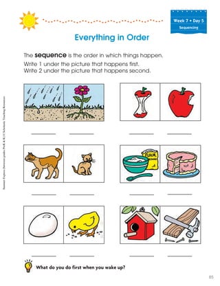 Week฀7฀•฀Day฀5
Sequencing
Everything in Order
The sequence is the order in which things happen.
Write 1 under the picture that happens first.
Write 2 under the picture that happens second.
What do you do first when you wake up?
SummerExpress(betweengradesPreK&K)©ScholasticTeachingResources
85
 