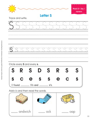 Week฀8฀•฀Day฀1
Alphabet
S R S D S R S S
s c e s s e c s
I found S’s and s’s.
Circle every S and every s.
Trace and write.
Letter S
andwich ock oap
Add s’s and then read the words.
SummerExpress(betweengradesPreK&K)©ScholasticTeachingResources
88
 