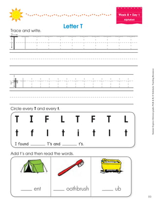 Week฀8฀•฀Day฀1
Alphabet
T I F L T F T L
t f l t i t l t
I found T’s and t’s.
Circle every T and every t.
Trace and write.
Letter T
ent oothbrush ub
Add t’s and then read the words. SummerExpress(betweengradesPreK&K)©ScholasticTeachingResources
89
 