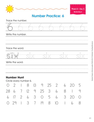 Week฀8฀•฀Day฀2
Reviewing 6
Trace the word.
Write the word.
Number Hunt
Circle every number 6.
0 2 1 8 13 9 25 2 6 20 5
28 6 7 12 9 25 3 6 8 1 9
6 17 2 6 3 0 5 6 3 20 0
0 29 1 3 7 19 8 10 1 6 8
Write the number.
Number Practice: 6
Trace the number.
6 6 6 6 6 6 6f f
six six six six
55
v i iv
SummerExpress(betweengradesPreK&K)©ScholasticTeachingResources
91
 