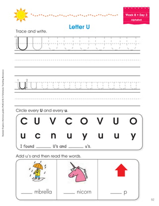 Week฀8฀•฀Day฀3
Alphabet
C U V C O V U O
u c n u y u u y
I found U’s and u’s.
Circle every U and every u.
Trace and write.
mbrella nicorn p
Add u’s and then read the words.
Letter U
SummerExpress(betweengradesPreK&K)©ScholasticTeachingResources
92
 