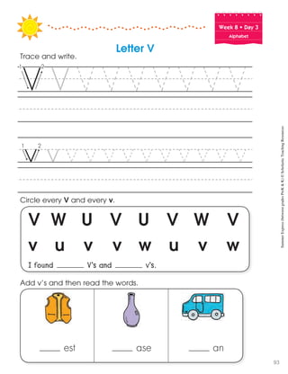 V W U V U V W V
v u v v w u v w
I found V’s and v’s.
Circle every V and every v.
Trace and write.
Add v’s and then read the words.
Letter V
Week฀8฀•฀Day฀3
Alphabet
est ase an
SummerExpress(betweengradesPreK&K)©ScholasticTeachingResources
93
 
