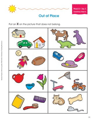 Week฀8฀•฀Day฀5
Classifying Objects
Out of Place
Put an X on the picture that does not belong.
SummerExpress(betweengradesPreK&K)©ScholasticTeachingResources
96
 